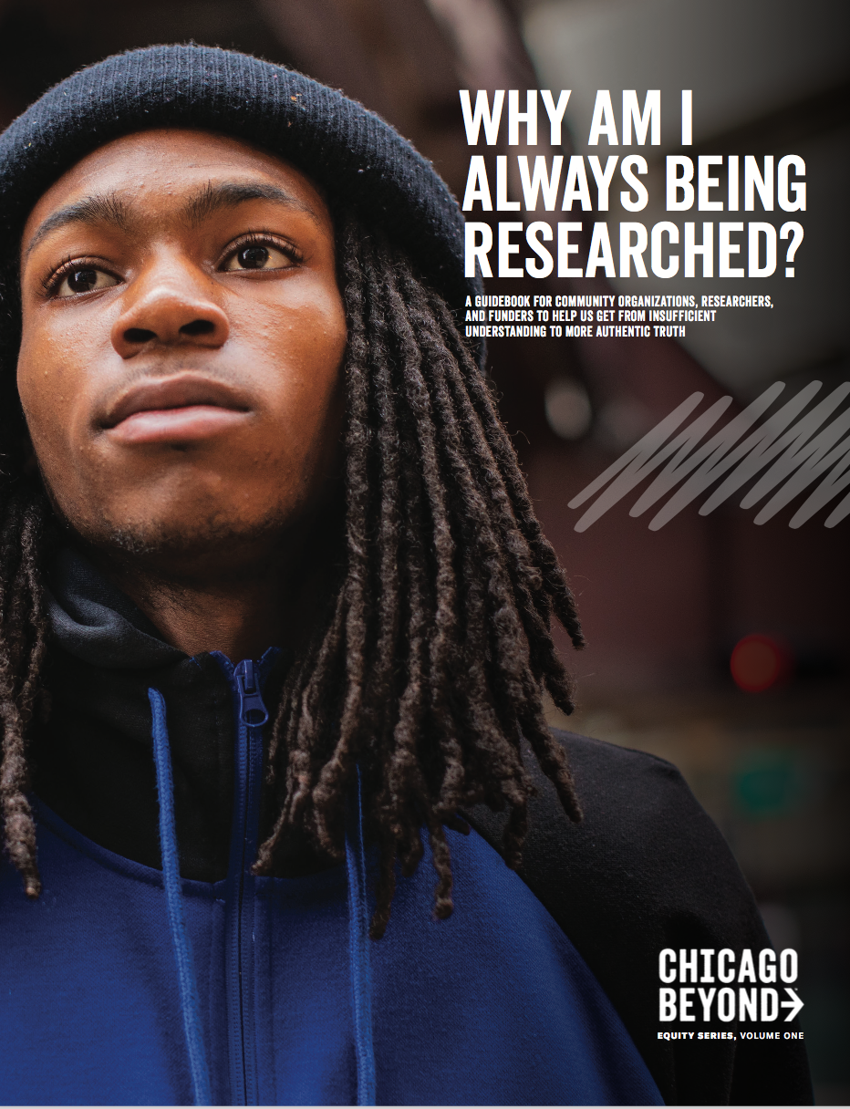 The cover image of Why Am I Always Being Researched?: A Guidebook for Community Organizations, Researchers, and Funder to Help Us Get from Insufficient Understanding to More Authentic Truth by Chicago Beyond.